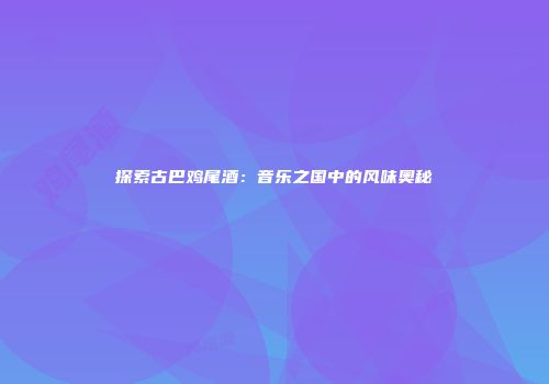 探索古巴鸡尾酒：音乐之国中的风味奥秘