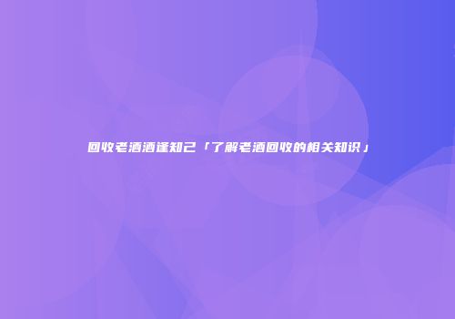 回收老酒酒逢知己「了解老酒回收的相关知识」