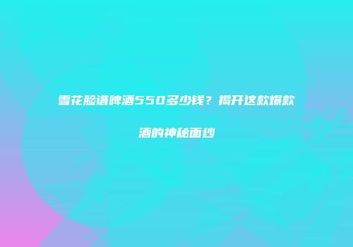 雪花脸谱啤酒550多少钱？揭开这款爆款酒的神秘面纱