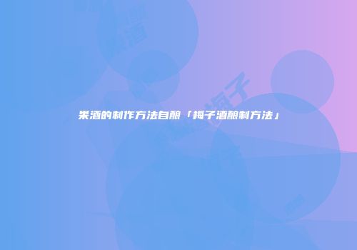 果酒的制作方法自酿「梅子酒酿制方法」