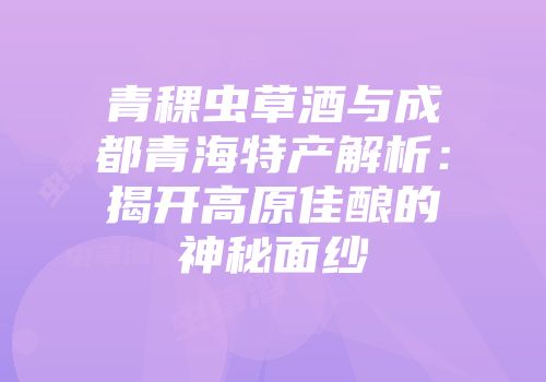 青稞虫草酒与成都青海特产解析：揭开高原佳酿的神秘面纱