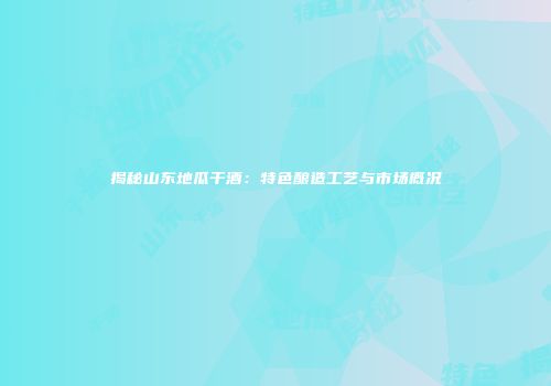揭秘山东地瓜干酒：特色酿造工艺与市场概况