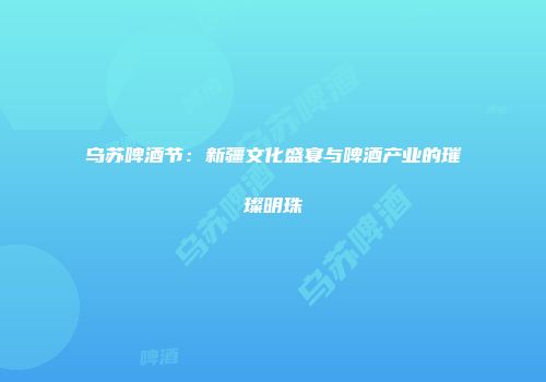 乌苏啤酒节：新疆文化盛宴与啤酒产业的璀璨明珠