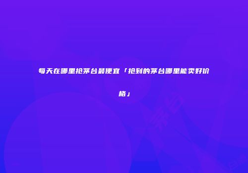 每天在哪里抢茅台最便宜「抢到的茅台哪里能卖好价格」
