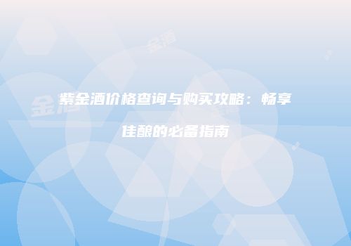 紫金酒价格查询与购买攻略：畅享佳酿的必备指南
