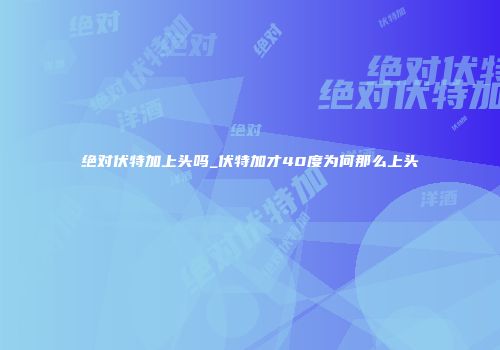 绝对伏特加上头吗_伏特加才40度为何那么上头