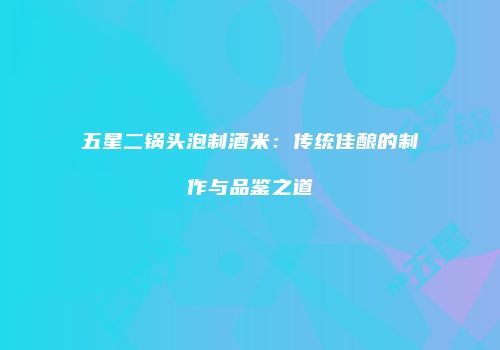 五星二锅头泡制酒米：传统佳酿的制作与品鉴之道