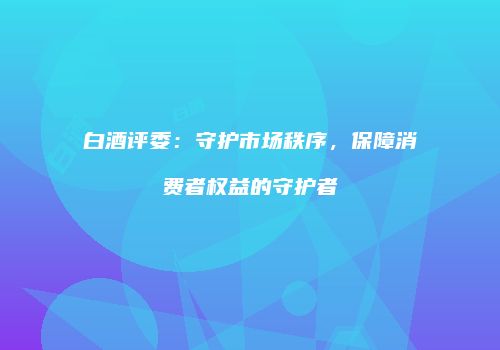 白酒评委：守护市场秩序，保障消费者权益的守护者