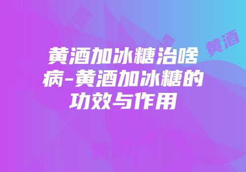 黄酒加冰糖治啥病-黄酒加冰糖的功效与作用