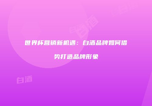 世界杯营销新机遇：白酒品牌如何借势打造品牌形象