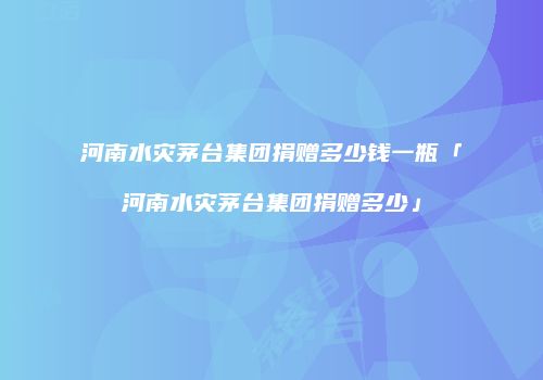 河南水灾茅台集团捐赠多少钱一瓶「河南水灾茅台集团捐赠多少」