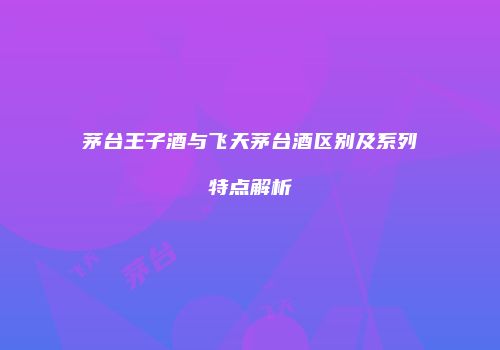 茅台王子酒与飞天茅台酒区别及系列特点解析