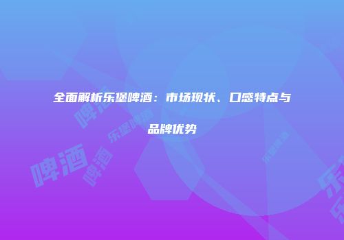 全面解析乐堡啤酒：市场现状、口感特点与品牌优势