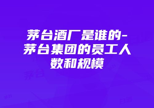 茅台酒厂是谁的-茅台集团的员工人数和规模