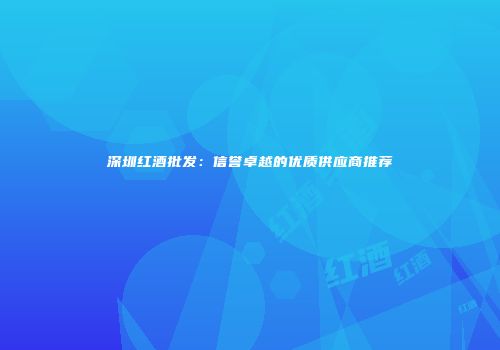 深圳红酒批发：信誉卓越的优质供应商推荐