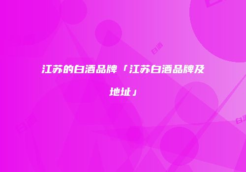 江苏的白酒品牌「江苏白酒品牌及地址」