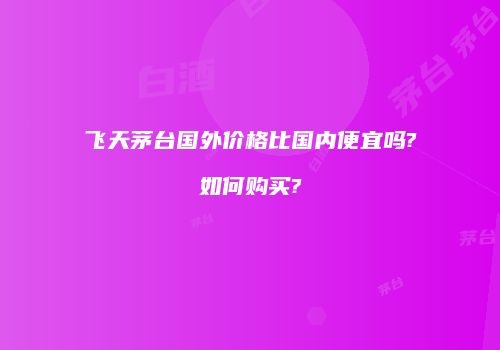 飞天茅台国外价格比国内便宜吗?如何购买?