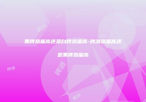 黑啤热量高还是白啤热量高-啤酒热量高还是黑啤热量高