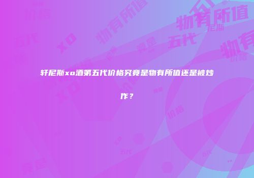 轩尼斯xo酒第五代价格究竟是物有所值还是被炒作？