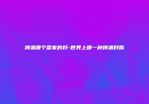 啤酒哪个国家的好-世界上哪一种啤酒好喝