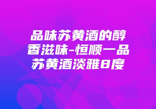 品味苏黄酒的醇香滋味-恒顺一品苏黄酒淡雅8度