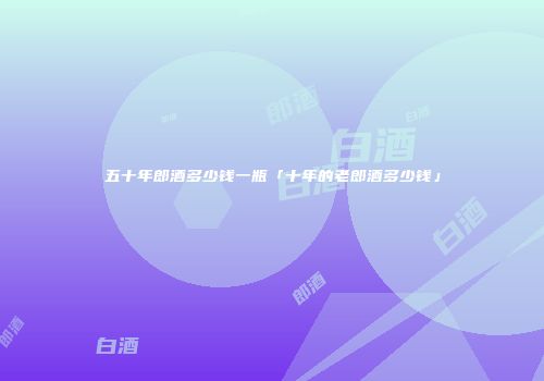 五十年郎酒多少钱一瓶「十年的老郎酒多少钱」