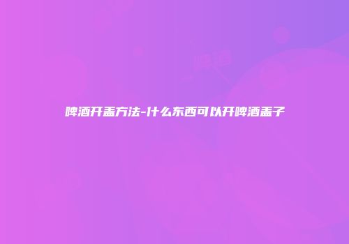 啤酒开盖方法-什么东西可以开啤酒盖子