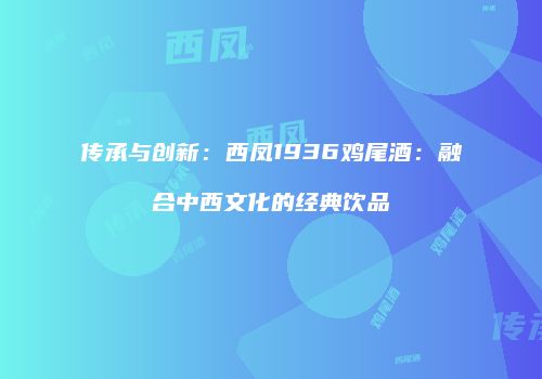 传承与创新：西凤1936鸡尾酒：融合中西文化的经典饮品