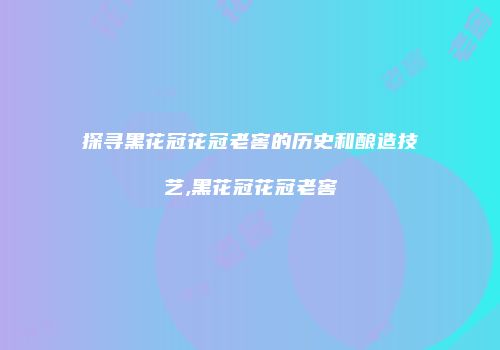 探寻黑花冠花冠老窖的历史和酿造技艺,黑花冠花冠老窖