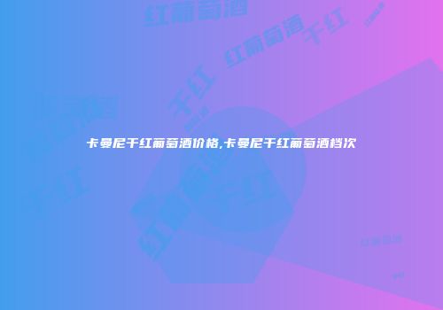 卡曼尼干红葡萄酒价格,卡曼尼干红葡萄酒档次
