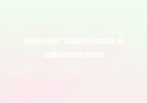 贵州茅台酒厂白金酒53度价格,茅台集团白金梦酒价格