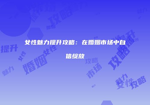 女性魅力提升攻略：在婚姻市场中自信绽放