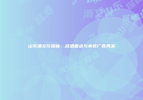 山东酒文化探秘：名酒盘点与央视广告风采