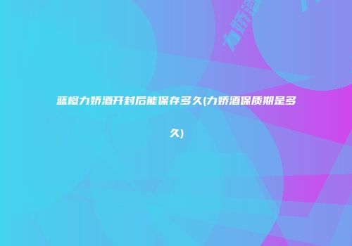 蓝橙力娇酒开封后能保存多久(力娇酒保质期是多久)