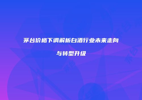 茅台价格下调解析白酒行业未来走向与转型升级