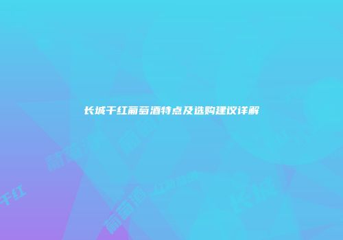 长城干红葡萄酒特点及选购建议详解