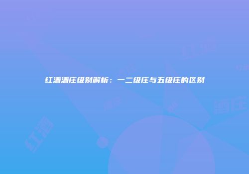 红酒酒庄级别解析：一二级庄与五级庄的区别