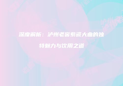 深度解析：泸州老窖紫瓷大曲的独特魅力与饮用之道
