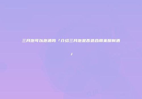 三月泡可以泡酒吗「介绍三月泡是否适合用来酿制酒」