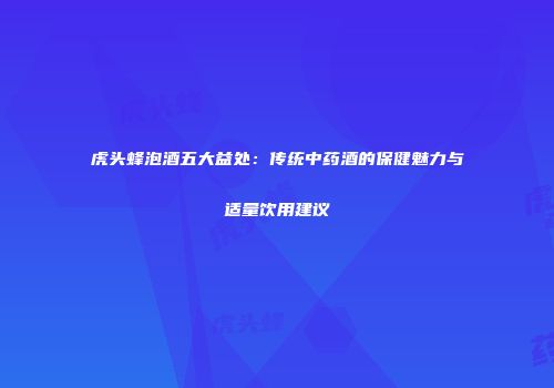 虎头蜂泡酒五大益处：传统中药酒的保健魅力与适量饮用建议