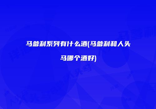 马爹利系列有什么酒(马爹利和人头马哪个酒好)