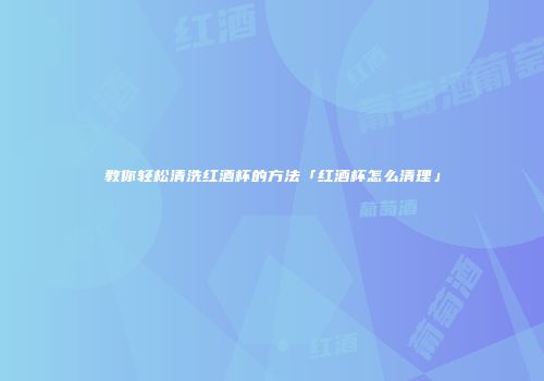 教你轻松清洗红酒杯的方法「红酒杯怎么清理」