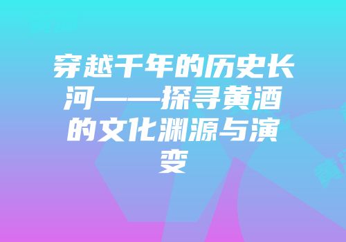 穿越千年的历史长河——探寻黄酒的文化渊源与演变