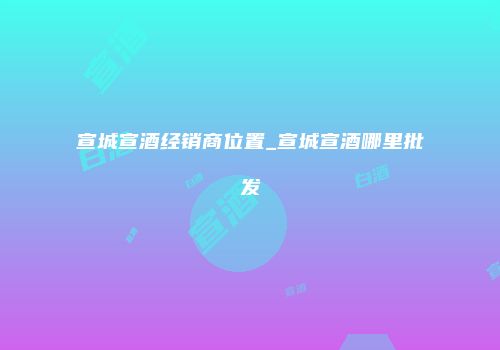 宣城宣酒经销商位置_宣城宣酒哪里批发