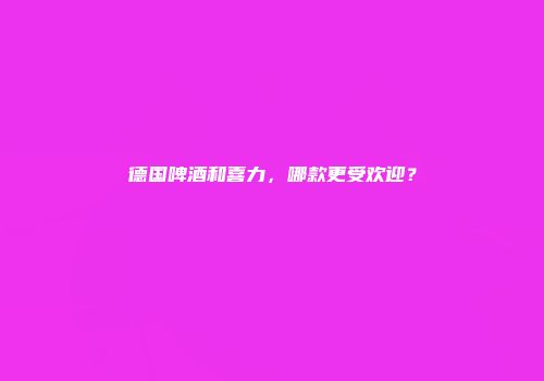 德国啤酒和喜力，哪款更受欢迎？