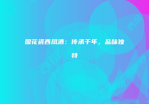 国花瓷西凤酒：传承千年，品味独特