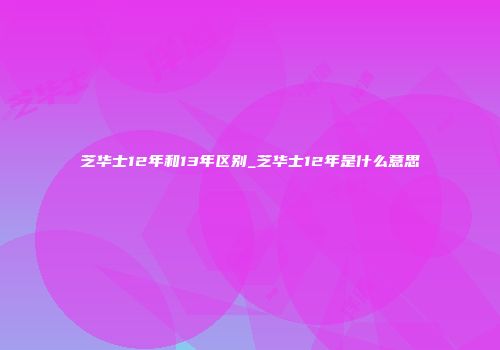 芝华士12年和13年区别_芝华士12年是什么意思