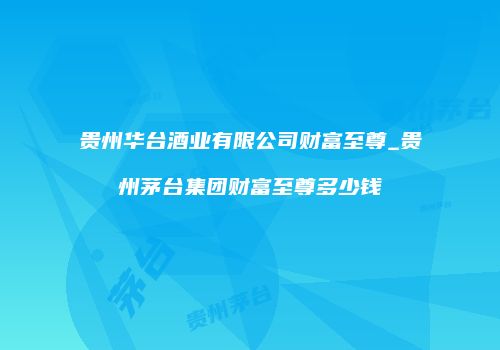 贵州华台酒业有限公司财富至尊_贵州茅台集团财富至尊多少钱