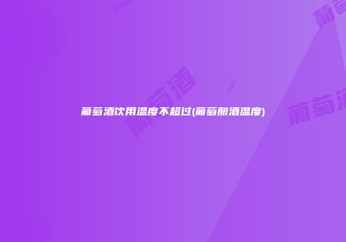 葡萄酒饮用温度不超过(葡萄酿酒温度)