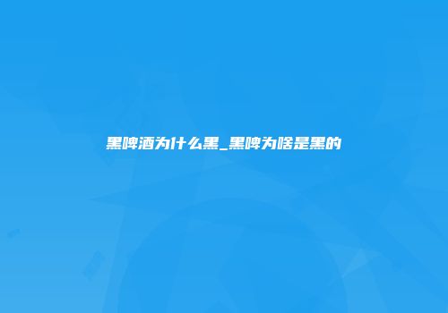 黑啤酒为什么黑_黑啤为啥是黑的